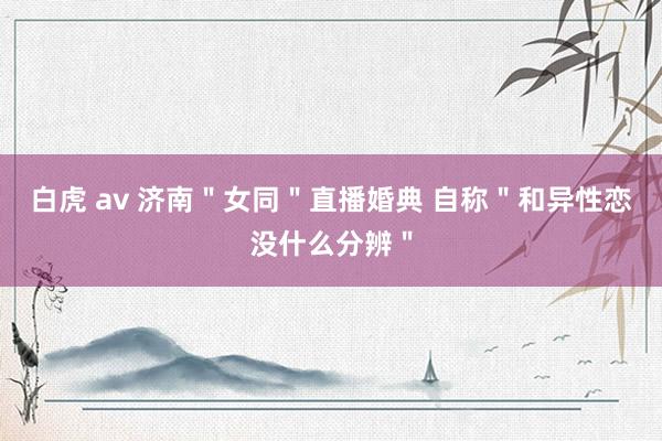 白虎 av 济南＂女同＂直播婚典 自称＂和异性恋没什么分辨＂