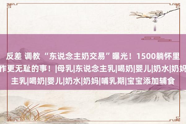 反差 调教 “东说念主奶交易”曝光！1500躺怀里喝，5000可包夜以致作更无耻的事！|母乳|东说念主乳|喝奶|婴儿|奶水|奶妈|哺乳期|宝宝添加辅食