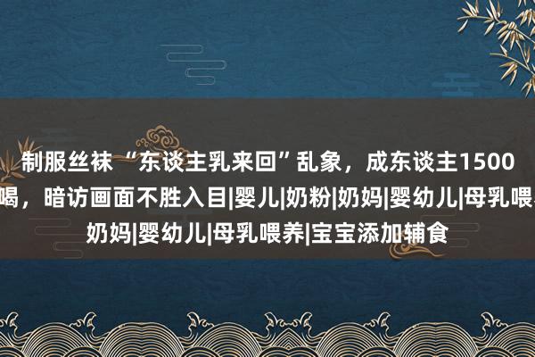 制服丝袜 “东谈主乳来回”乱象，成东谈主1500元竟能躺在怀里喝，暗访画面不胜入目|婴儿|奶粉|奶妈|婴幼儿|母乳喂养|宝宝添加辅食