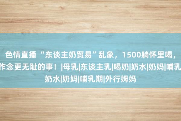 色情直播 “东谈主奶贸易”乱象，1500躺怀里喝，四五千不错作念更无耻的事！|母乳|东谈主乳|喝奶|奶水|奶妈|哺乳期|外行姆妈