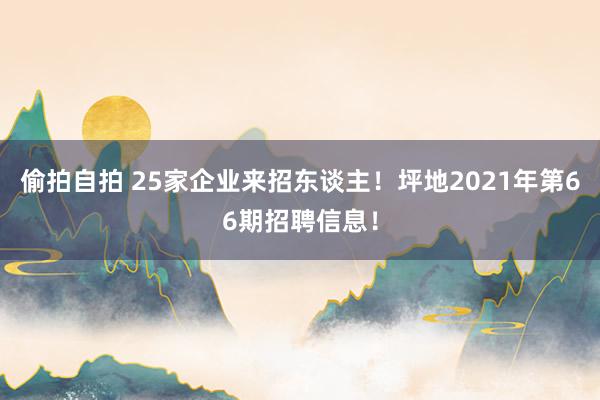 偷拍自拍 25家企业来招东谈主！坪地2021年第66期招聘信息！