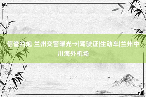 信誉约炮 兰州交警曝光→|驾驶证|生动车|兰州中川海外机场