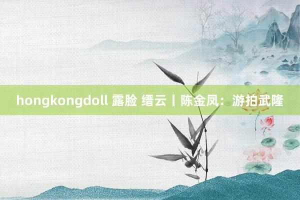 hongkongdoll 露脸 缙云丨陈金凤：游拍武隆