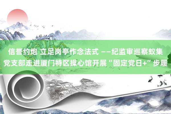 信誉约炮 立足岗亭作念法式 ——纪监审巡察蚁集党支部走进厦门特区操心馆开展“固定党日+”步履