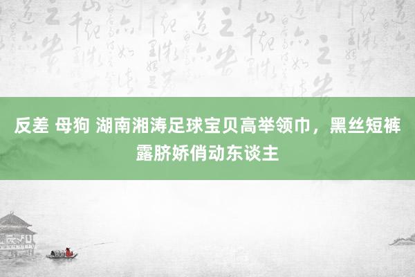 反差 母狗 湖南湘涛足球宝贝高举领巾，黑丝短裤露脐娇俏动东谈主