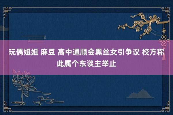 玩偶姐姐 麻豆 高中通顺会黑丝女引争议 校方称此属个东谈主举止