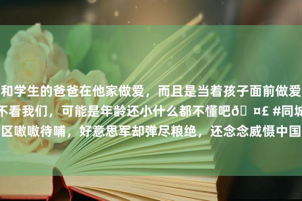 和学生的爸爸在他家做爱，而且是当着孩子面前做爱，太刺激了，孩子完全不看我们，可能是年龄还小什么都不懂吧🤣 #同城 #文爱 #自慰 三个战区嗷嗷待哺，好意思军却弹尽粮绝，还念念威慑中国，有些以螳当车|炮弹|轰炸机|乌克兰|中程导弹