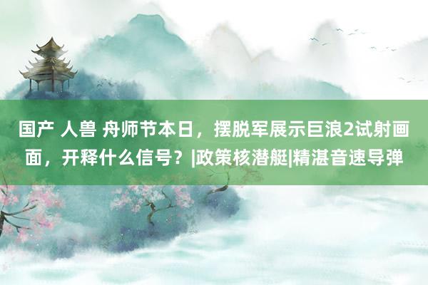 国产 人兽 舟师节本日，摆脱军展示巨浪2试射画面，开释什么信号？|政策核潜艇|精湛音速导弹