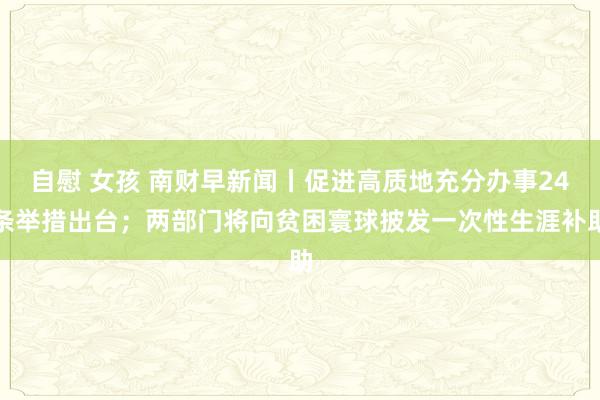 自慰 女孩 南财早新闻丨促进高质地充分办事24条举措出台；两部门将向贫困寰球披发一次性生涯补助