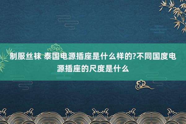 制服丝袜 泰国电源插座是什么样的?不同国度电源插座的尺度是什么