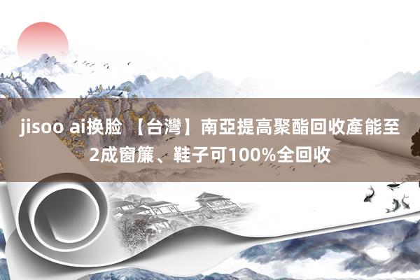 jisoo ai换脸 【台灣】南亞提高聚酯回收產能至2成　窗簾、鞋子可100%全回收