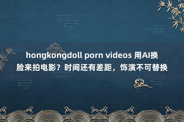 hongkongdoll porn videos 用AI换脸来拍电影？时间还有差距，饰演不可替换