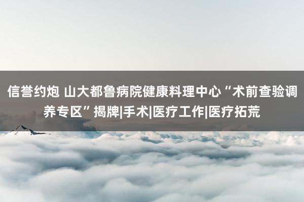 信誉约炮 山大都鲁病院健康料理中心“术前查验调养专区”揭牌|手术|医疗工作|医疗拓荒