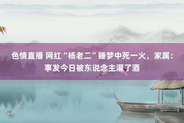 色情直播 网红“杨老二”睡梦中死一火，家属：事发今日被东说念主灌了酒