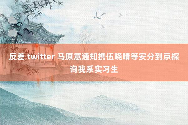 反差 twitter 马原意通知携伍晓晴等安分到京探询我系实习生