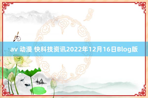 av 动漫 快科技资讯2022年12月16日Blog版