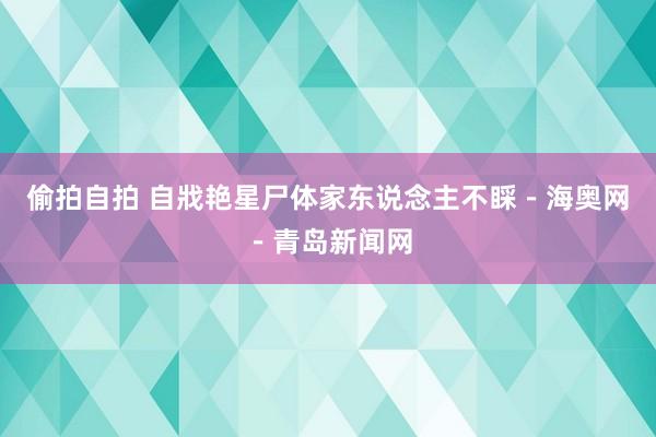 偷拍自拍 自戕艳星尸体家东说念主不睬－海奥网－青岛新闻网