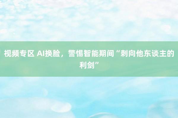 视频专区 AI换脸，警惕智能期间“刺向他东谈主的利剑”