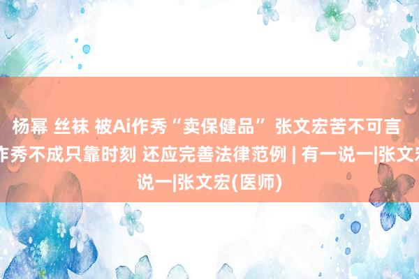 杨幂 丝袜 被Ai作秀“卖保健品” 张文宏苦不可言 打击AI作秀不成只靠时刻 还应完善法律范例 | 有一说一|张文宏(医师)