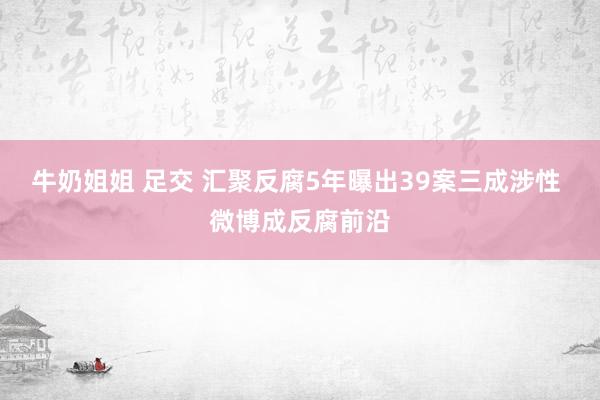 牛奶姐姐 足交 汇聚反腐5年曝出39案三成涉性 微博成反腐前沿